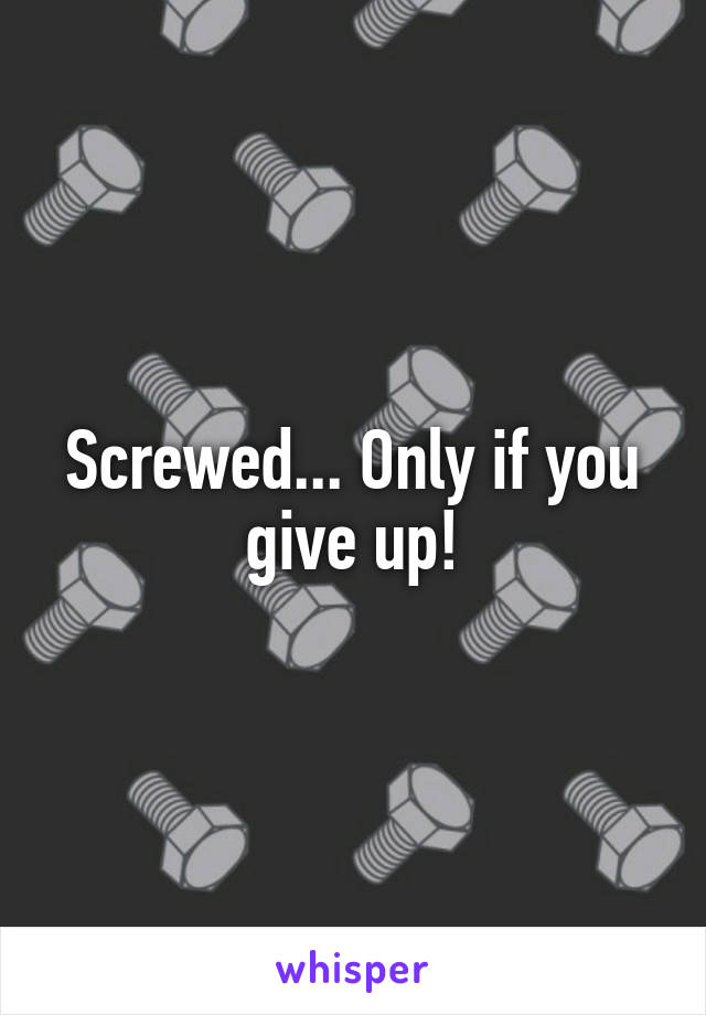 Screwed... Only if you give up!