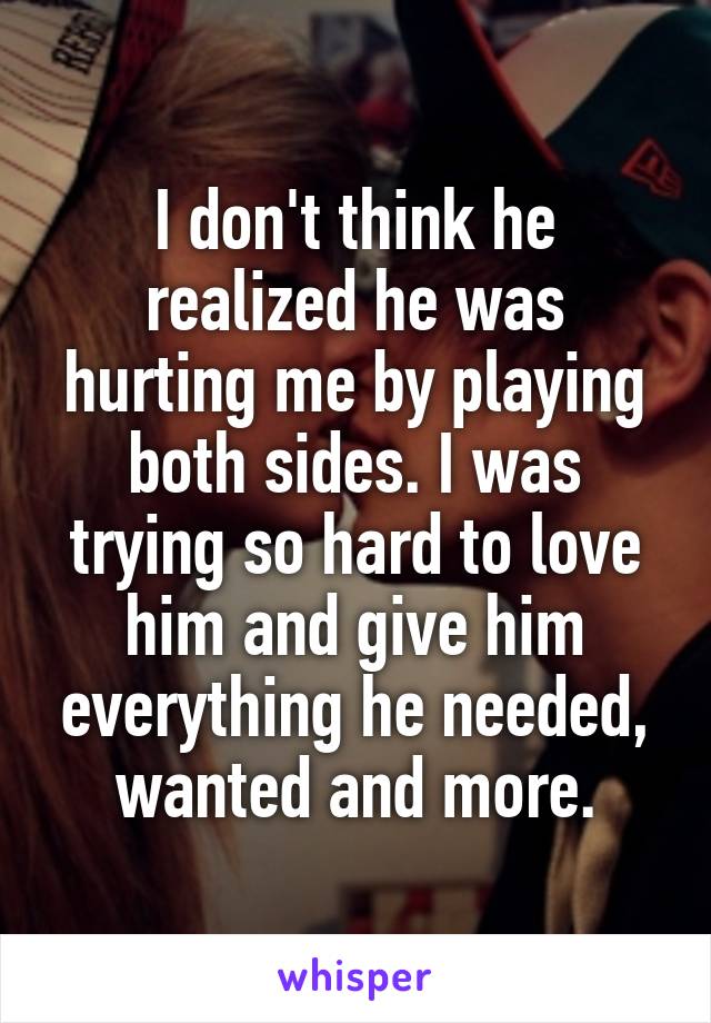 I don't think he realized he was hurting me by playing both sides. I was trying so hard to love him and give him everything he needed, wanted and more.
