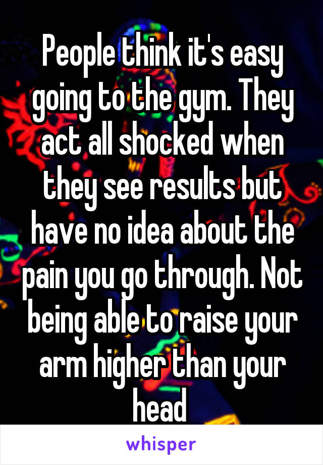 People think it's easy going to the gym. They act all shocked when they see results but have no idea about the pain you go through. Not being able to raise your arm higher than your head 