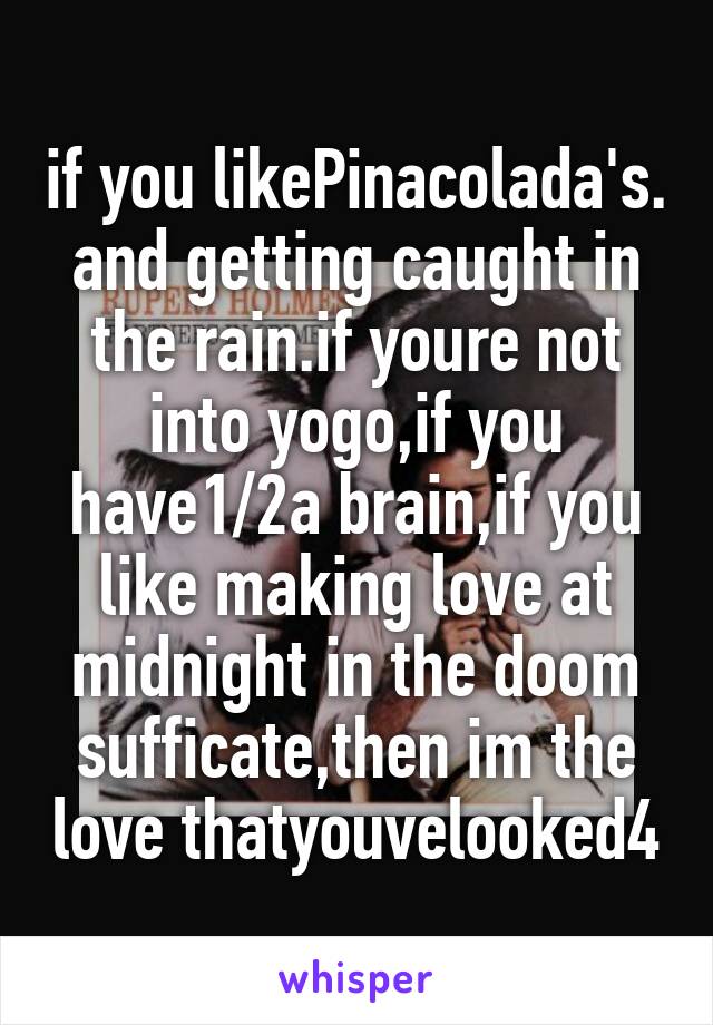 if you likePinacolada's.
and getting caught in the rain.if youre not into yogo,if you have1/2a brain,if you like making love at midnight in the doom sufficate,then im the love thatyouvelooked4