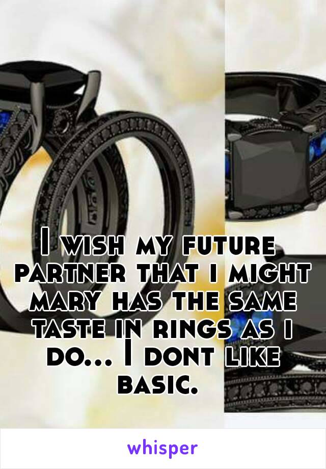 I wish my future partner that i might mary has the same taste in rings as i do... I dont like basic. 