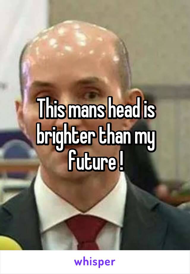 This mans head is brighter than my future !