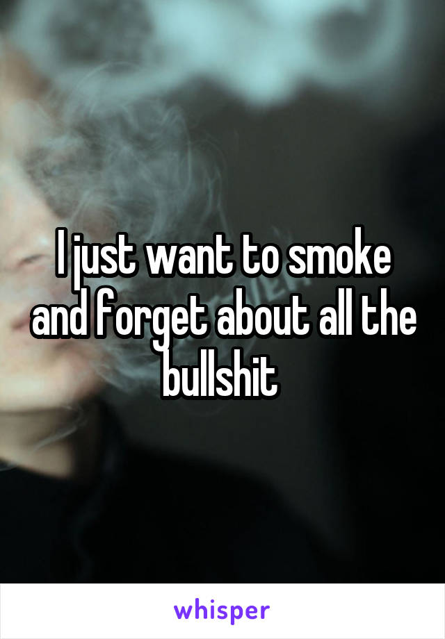 I just want to smoke and forget about all the bullshit 