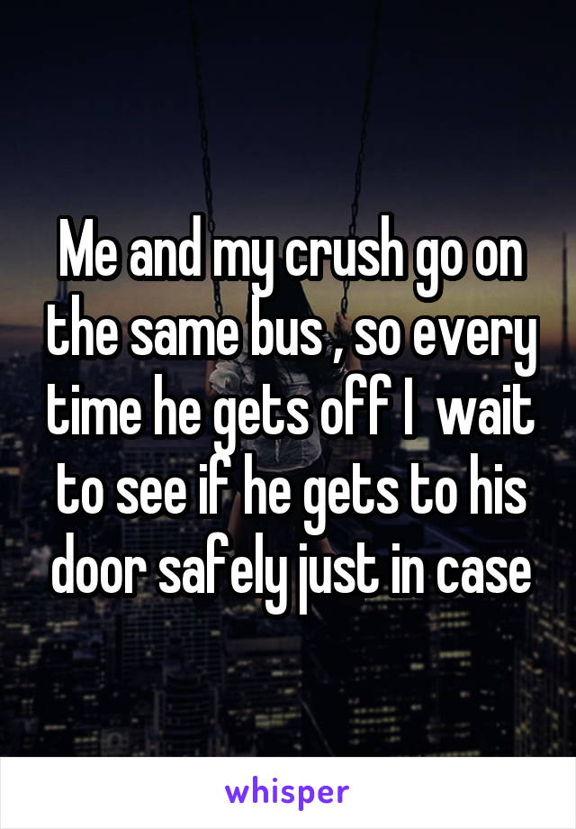 Me and my crush go on the same bus , so every time he gets off I  wait to see if he gets to his door safely just in case