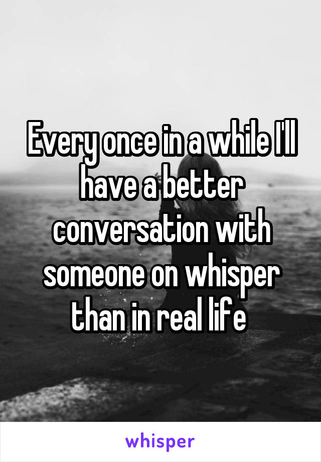 Every once in a while I'll have a better conversation with someone on whisper than in real life 