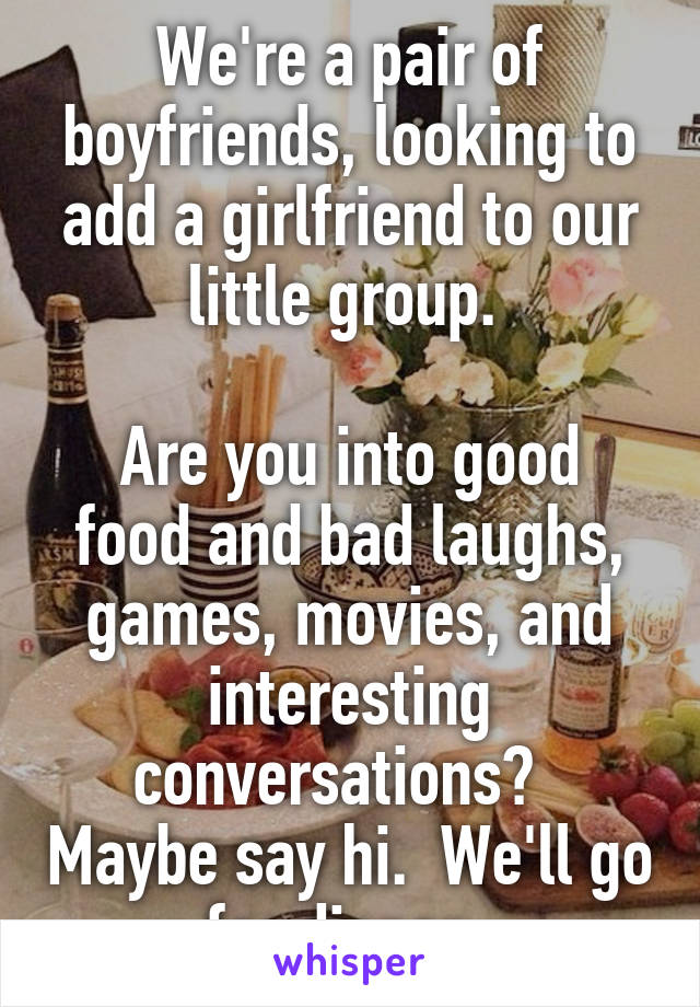We're a pair of boyfriends, looking to add a girlfriend to our little group. 

Are you into good food and bad laughs, games, movies, and interesting conversations?   Maybe say hi.  We'll go for dinner. 