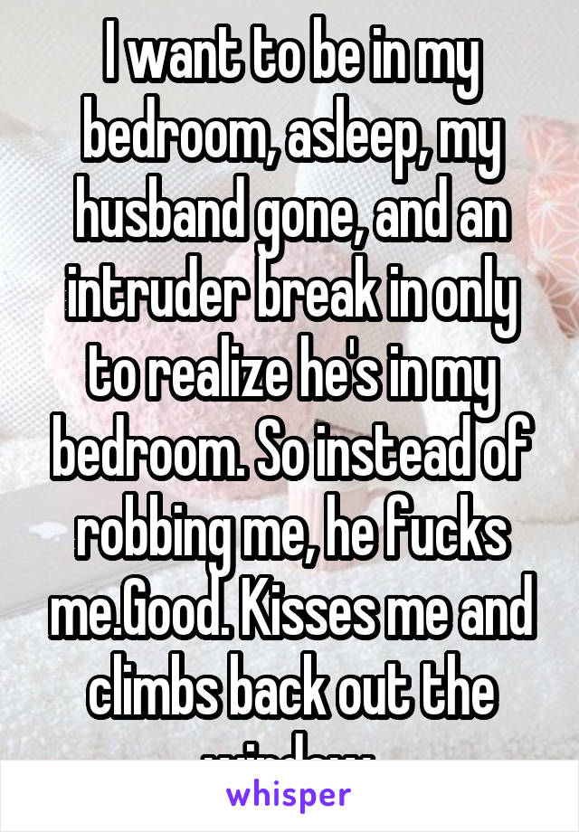 I want to be in my bedroom, asleep, my husband gone, and an intruder break in only to realize he's in my bedroom. So instead of robbing me, he fucks me.Good. Kisses me and climbs back out the window.