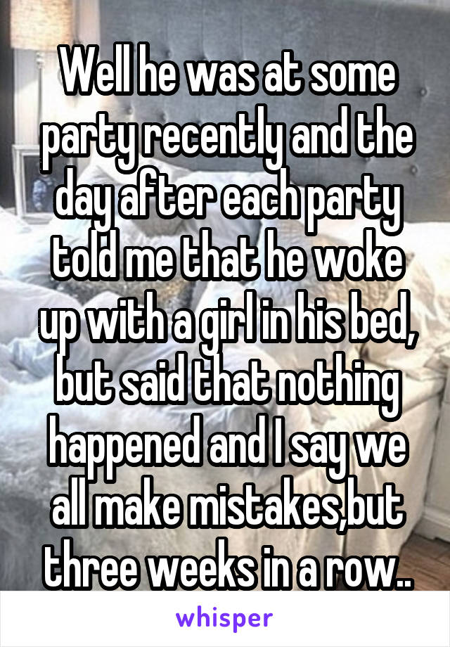 Well he was at some party recently and the day after each party told me that he woke up with a girl in his bed, but said that nothing happened and I say we all make mistakes,but three weeks in a row..