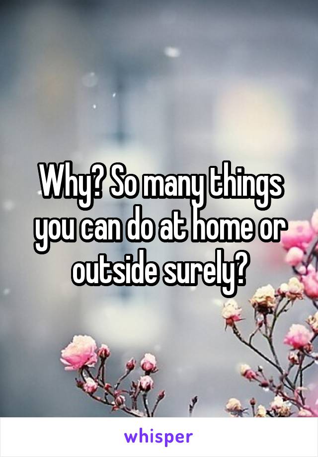 Why? So many things you can do at home or outside surely?