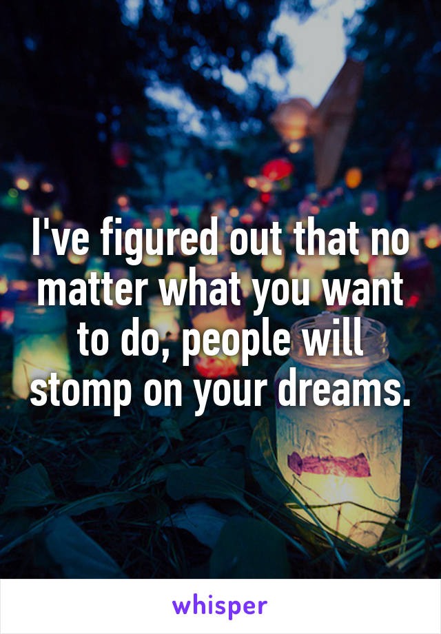 I've figured out that no matter what you want to do, people will stomp on your dreams.