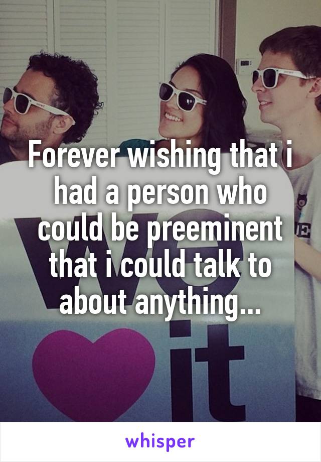 Forever wishing that i had a person who could be preeminent that i could talk to about anything...