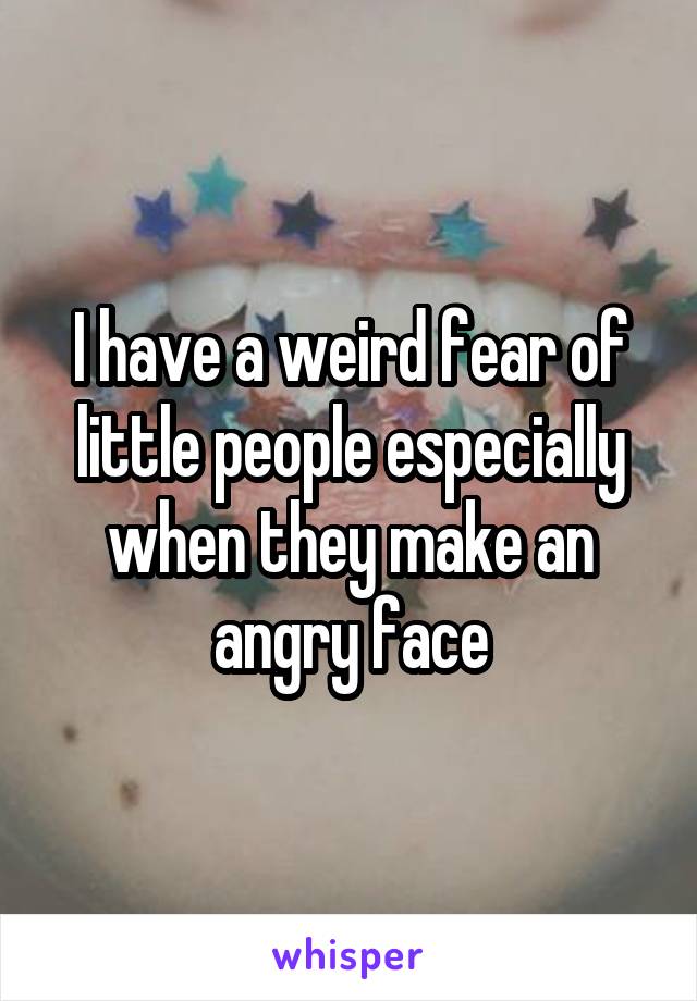I have a weird fear of little people especially when they make an angry face
