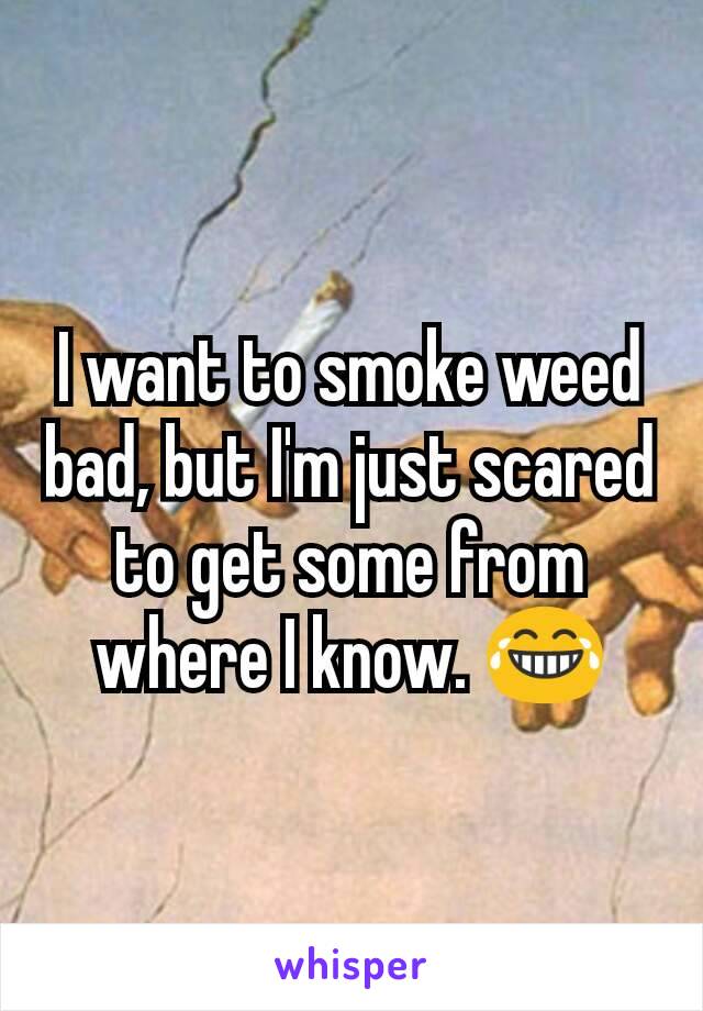 I want to smoke weed bad, but I'm just scared to get some from where I know. 😂