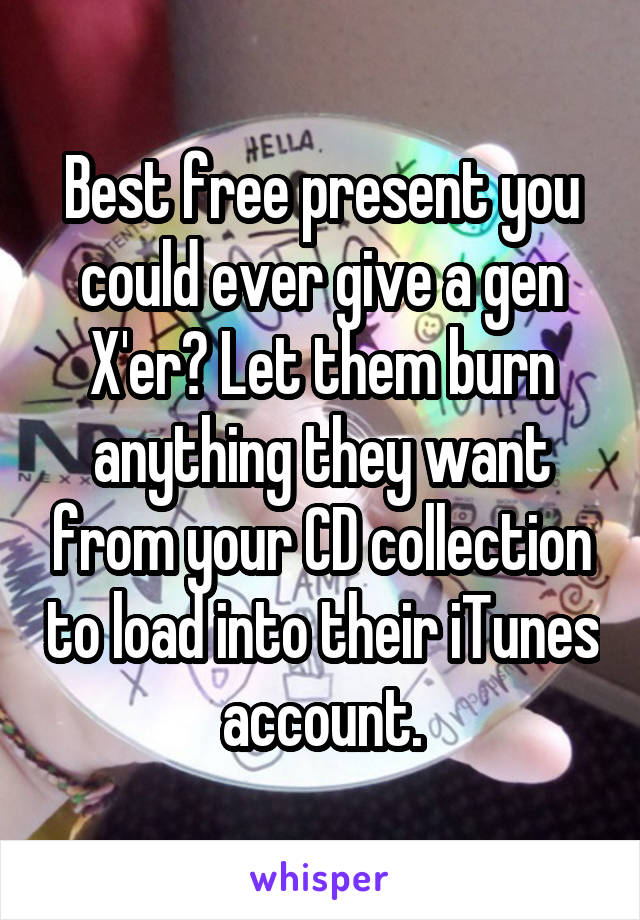 Best free present you could ever give a gen X'er? Let them burn anything they want from your CD collection to load into their iTunes account.