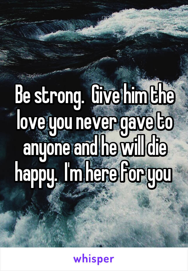 Be strong.  Give him the love you never gave to anyone and he will die happy.  I'm here for you 