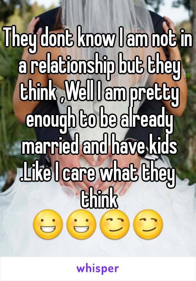 They dont know I am not in a relationship but they think ,Well I am pretty enough to be already married and have kids
.Like I care what they think
😀😀😏😏