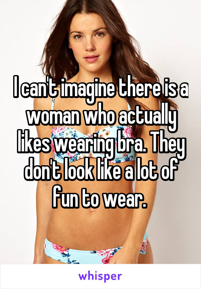I can't imagine there is a woman who actually likes wearing bra. They don't look like a lot of fun to wear. 