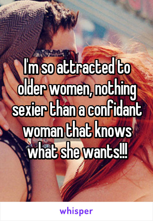 I'm so attracted to older women, nothing sexier than a confidant woman that knows what she wants!!!