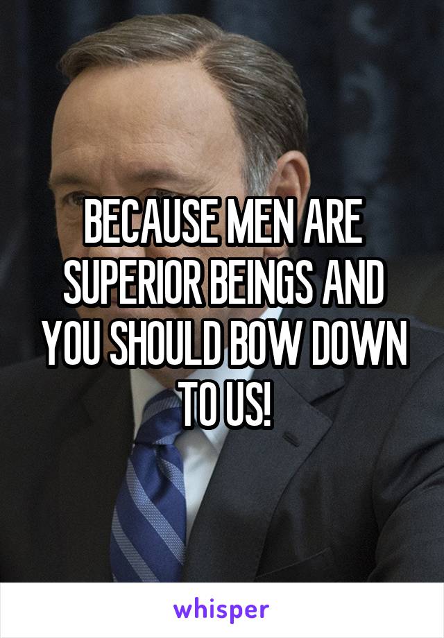 BECAUSE MEN ARE SUPERIOR BEINGS AND YOU SHOULD BOW DOWN TO US!