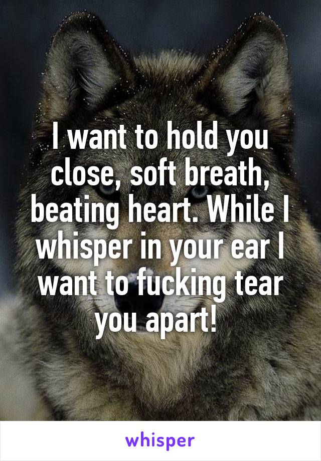 I want to hold you close, soft breath, beating heart. While I whisper in your ear I want to fucking tear you apart! 
