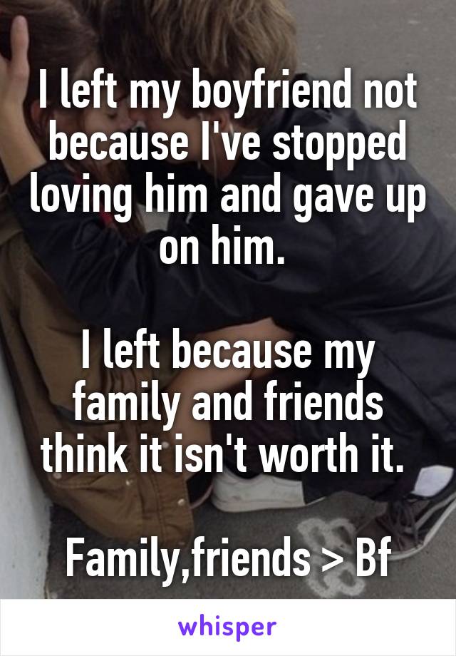 I left my boyfriend not because I've stopped loving him and gave up on him. 

I left because my family and friends think it isn't worth it. 

Family,friends > Bf