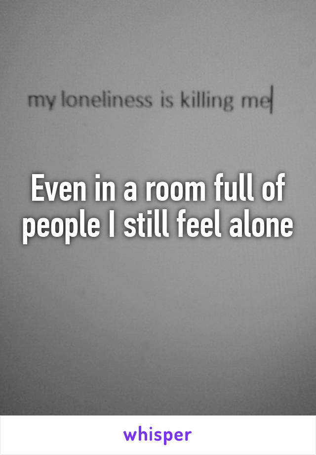Even in a room full of people I still feel alone 