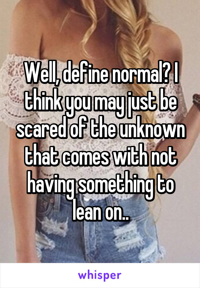 Well, define normal? I think you may just be scared of the unknown that comes with not having something to lean on..