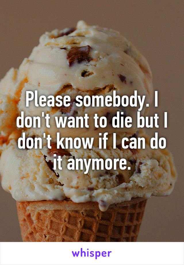 Please somebody. I don't want to die but I don't know if I can do it anymore.