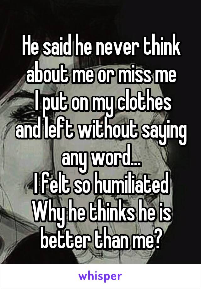 He said he never think about me or miss me
 I put on my clothes and left without saying any word...
I felt so humiliated
Why he thinks he is better than me?