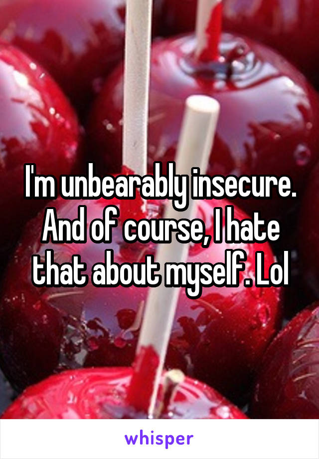 I'm unbearably insecure. And of course, I hate that about myself. Lol