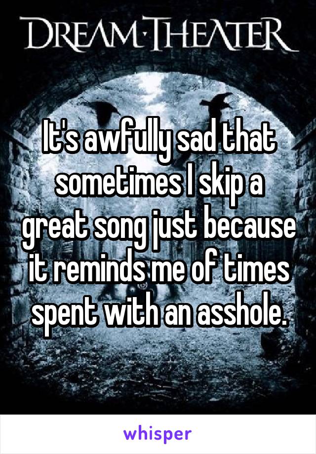 It's awfully sad that sometimes I skip a great song just because it reminds me of times spent with an asshole.