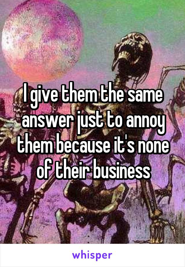 I give them the same answer just to annoy them because it's none of their business