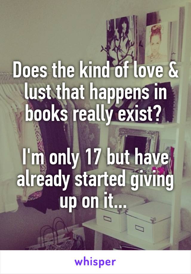 Does the kind of love & lust that happens in books really exist? 

I'm only 17 but have already started giving up on it... 