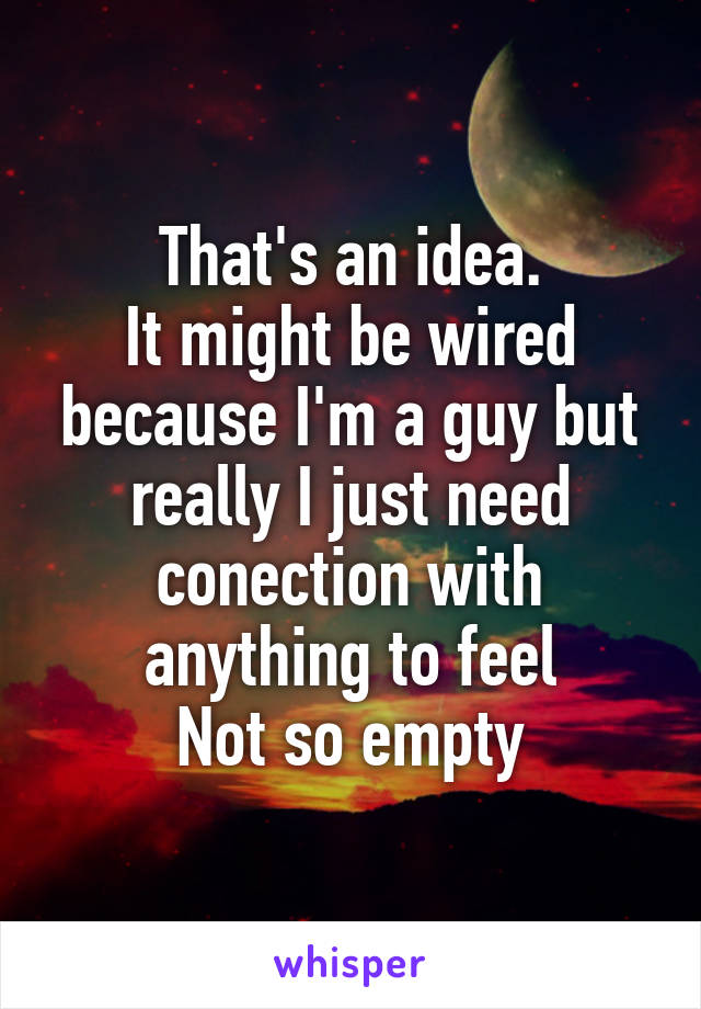 That's an idea.
It might be wired because I'm a guy but really I just need conection with anything to feel
Not so empty