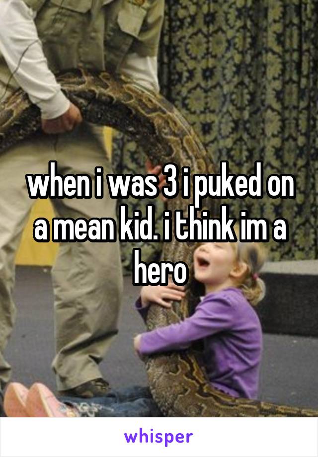 when i was 3 i puked on a mean kid. i think im a hero