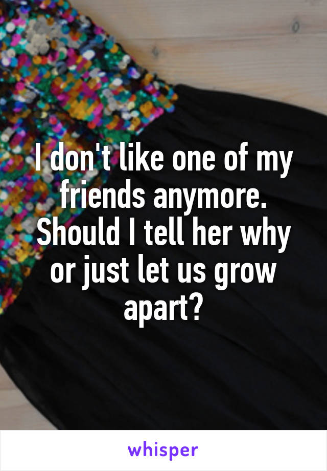 I don't like one of my friends anymore. Should I tell her why or just let us grow apart?