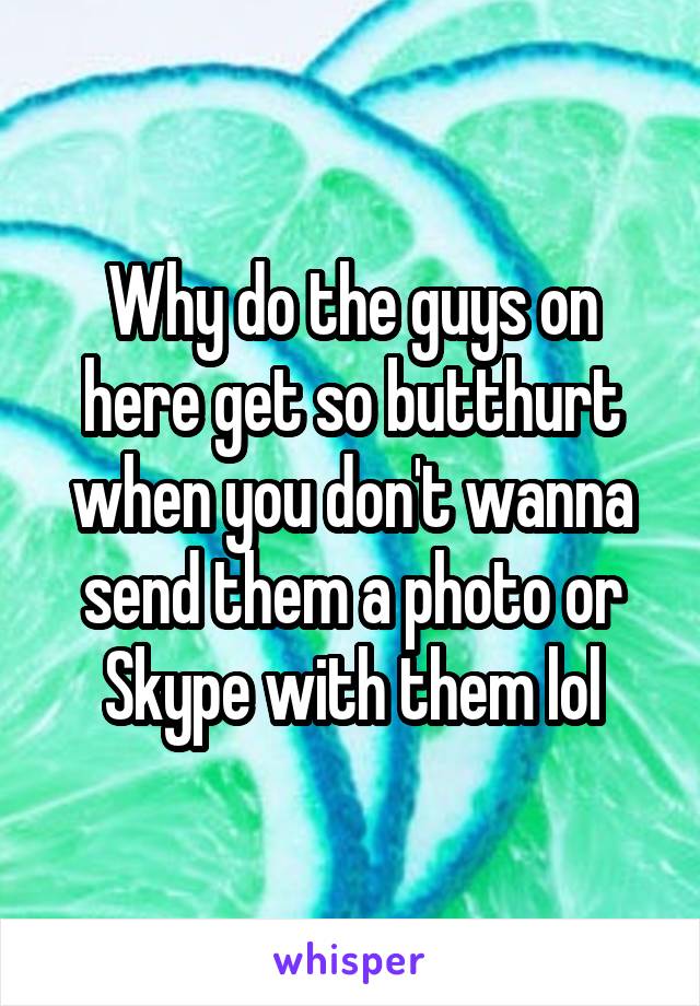 Why do the guys on here get so butthurt when you don't wanna send them a photo or Skype with them lol