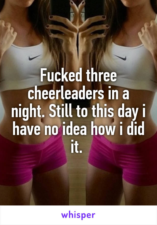 Fucked three cheerleaders in a night. Still to this day i have no idea how i did it. 