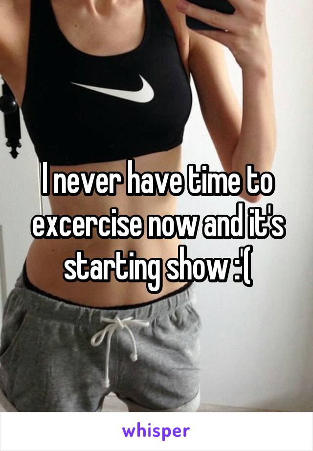 I never have time to excercise now and it's starting show :'(