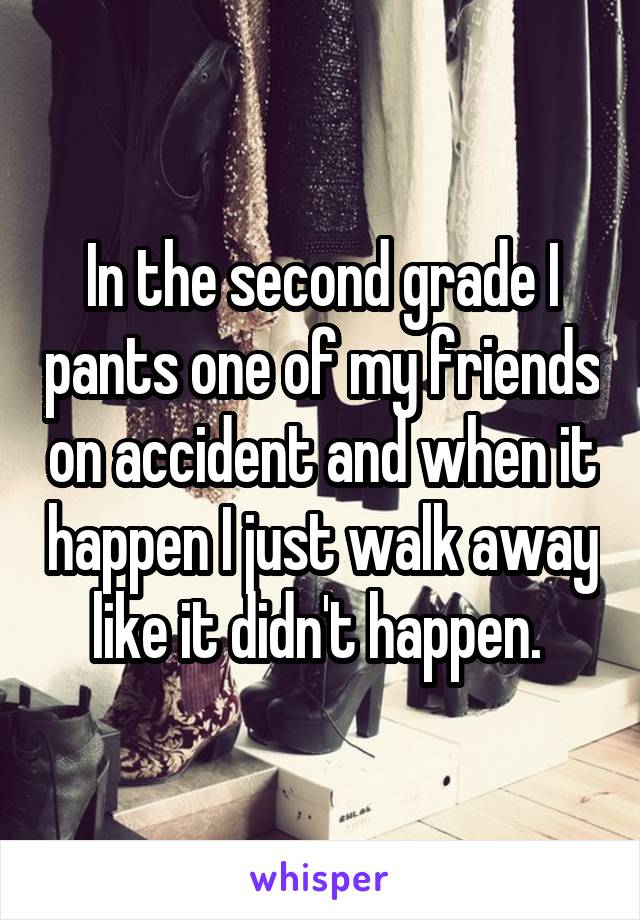 In the second grade I pants one of my friends on accident and when it happen I just walk away like it didn't happen. 