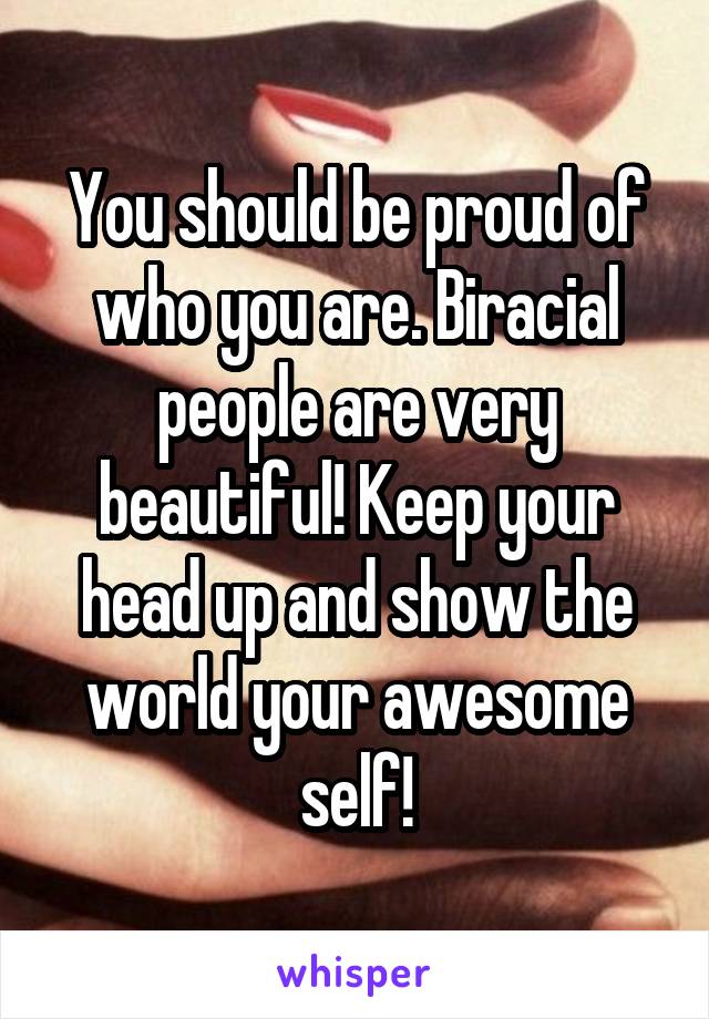 You should be proud of who you are. Biracial people are very beautiful! Keep your head up and show the world your awesome self!