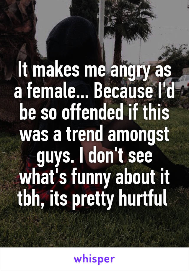 It makes me angry as a female... Because I'd be so offended if this was a trend amongst guys. I don't see what's funny about it tbh, its pretty hurtful 