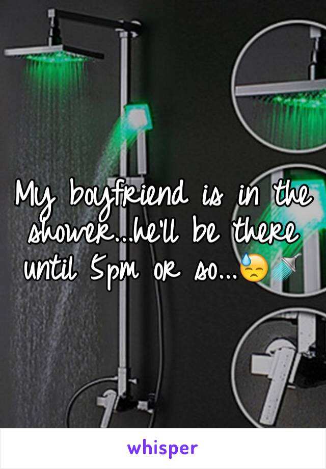 My boyfriend is in the shower...he'll be there until 5pm or so...😓🚿