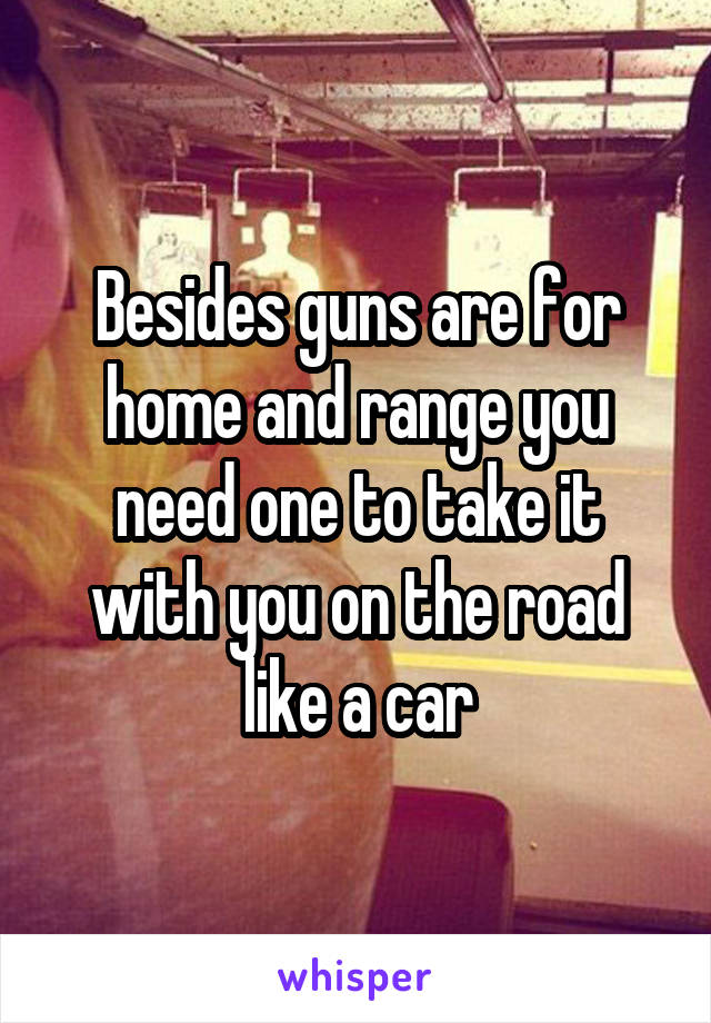 Besides guns are for home and range you need one to take it with you on the road like a car