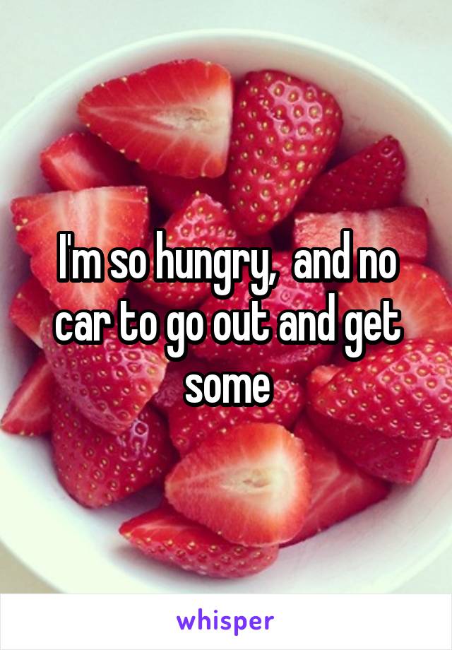 I'm so hungry,  and no car to go out and get some