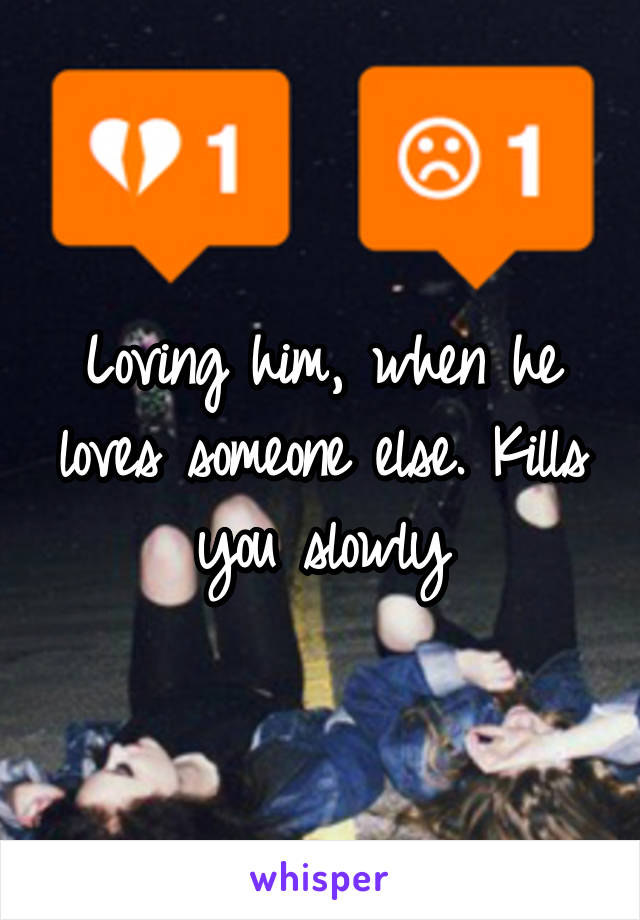 Loving him, when he loves someone else. Kills you slowly