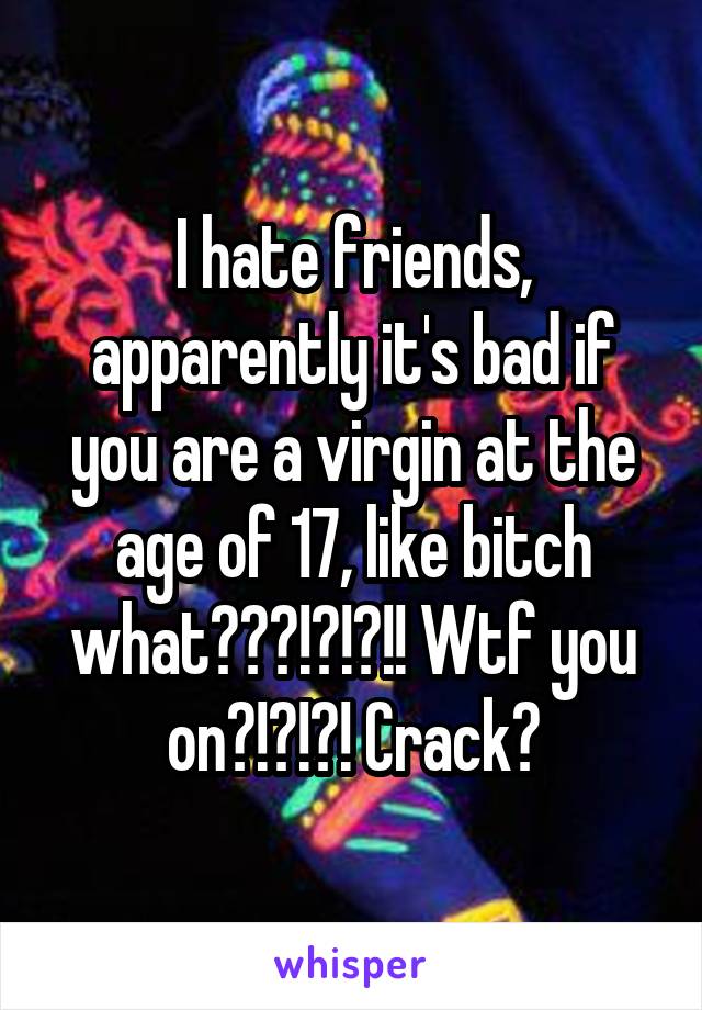 I hate friends, apparently it's bad if you are a virgin at the age of 17, like bitch what???!?!?!! Wtf you on?!?!?! Crack?