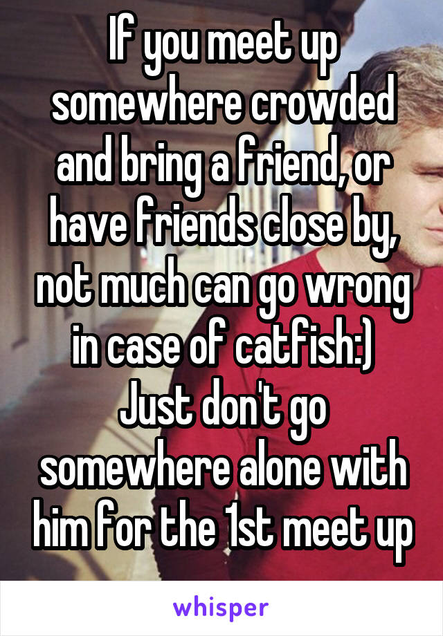 If you meet up somewhere crowded and bring a friend, or have friends close by, not much can go wrong in case of catfish:)
Just don't go somewhere alone with him for the 1st meet up 