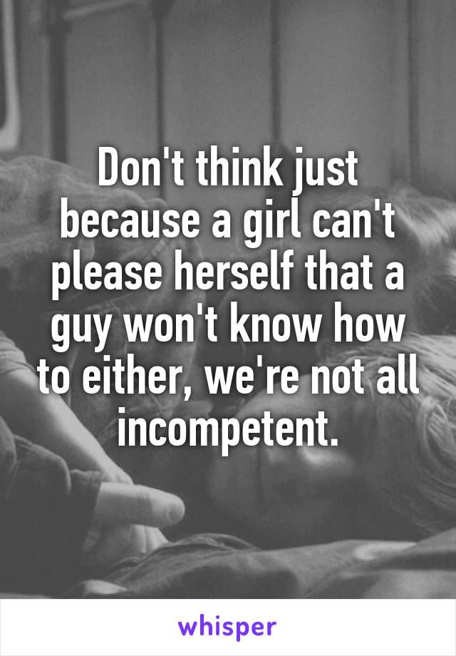 Don't think just because a girl can't please herself that a guy won't know how to either, we're not all incompetent.
