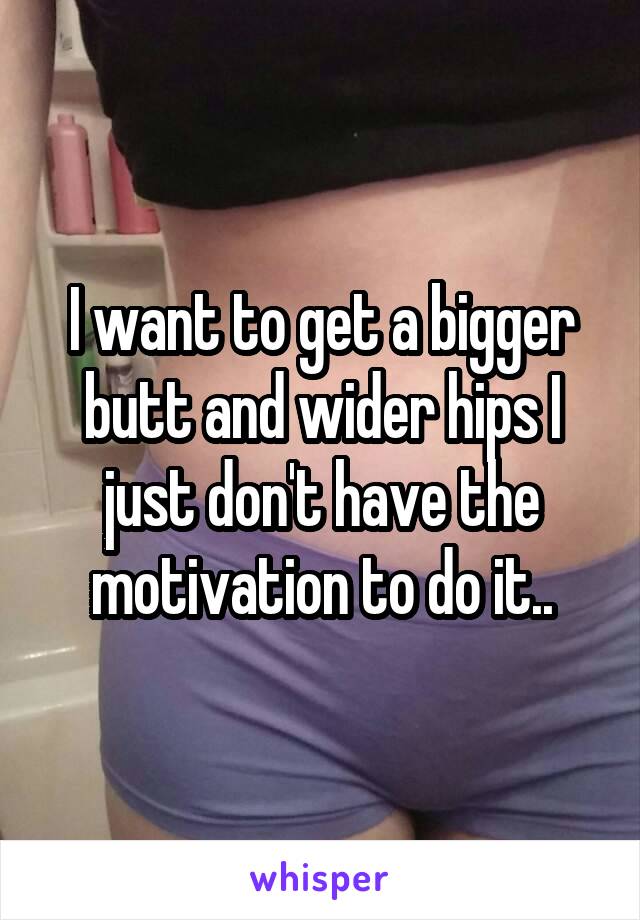 I want to get a bigger butt and wider hips I just don't have the motivation to do it..